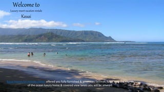 Welcome to
Luxury resort vacation rentals
Kauai
Kauai homes for rent by owner offered you fully furnished & amenities facilities Relax with the sounds
of the ocean luxury home & covered view lanais you will be amazed.
 