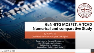 M A J O R 2 0 2 0
GaN-BTG MOSFET: A TCAD
Numerical and comparative Study
By Harshit Soni
Under the supervision of Dr. (Prof) MM Tripathi
Department of Electrical Engineering
Delhi Technological University
(Delhi College of Engineering)
Bawana Road, Delhi-110042, India.
1
 