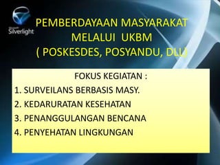 PEMBERDAYAAN MASYARAKAT
MELALUI UKBM
( POSKESDES, POSYANDU, DLL)
FOKUS KEGIATAN :
1. SURVEILANS BERBASIS MASY.
2. KEDARURATAN KESEHATAN
3. PENANGGULANGAN BENCANA
4. PENYEHATAN LINGKUNGAN
 