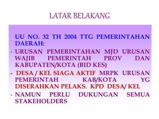 LATAR BELAKANG
UU NO. 32 TH 2004 TTG PEMERINTAHAN
DAERAH:
- URUSAN PEMERINTAHAN MJD URUSAN
WAJIB PEMERINTAH PROV DAN
KABUPATEN/KOTA (BID KES)
- DESA / KEL SIAGA AKTIF MRPK URUSAN
PEMERINTAH KAB/KOTA YG
DISERAHKAN PELAKS. KPD DESA/ KEL
- NAMUN PERLU DUKUNGAN SEMUA
STAKEHOLDERS
 