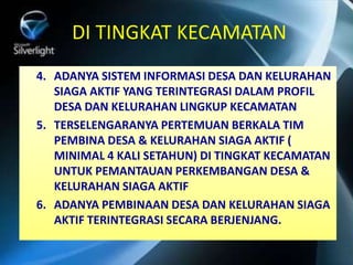 DI TINGKAT KECAMATAN
4. ADANYA SISTEM INFORMASI DESA DAN KELURAHAN
SIAGA AKTIF YANG TERINTEGRASI DALAM PROFIL
DESA DAN KELURAHAN LINGKUP KECAMATAN
5. TERSELENGARANYA PERTEMUAN BERKALA TIM
PEMBINA DESA & KELURAHAN SIAGA AKTIF (
MINIMAL 4 KALI SETAHUN) DI TINGKAT KECAMATAN
UNTUK PEMANTAUAN PERKEMBANGAN DESA &
KELURAHAN SIAGA AKTIF
6. ADANYA PEMBINAAN DESA DAN KELURAHAN SIAGA
AKTIF TERINTEGRASI SECARA BERJENJANG.
 