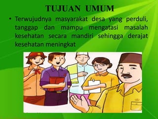 TUJUAN UMUM
• Terwujudnya masyarakat desa yang perduli,
tanggap dan mampu mengatasi masalah
kesehatan secara mandiri sehingga derajat
kesehatan meningkat
 