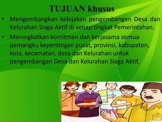 TUJUAN khusus
• Mengembangkan kebijakan pengembangan Desa dan
Kelurahan Siaga Aktif di setiap tingkat Pemerintahan.
• Meningkatkan komitmen dan kerjasama semua
pemangku kepentingan pusat, provinsi, kabupaten,
kota, kecamatan, desa dan Kelurahan untuk
pengembangan Desa dan Kelurahan Siaga Aktif.
 