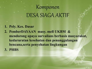 Komponen
DESA SIAGA AKTIF
1. Pely. Kes. Dasar
2. PemberDAYAAN masy. mell UKBM &
mendorong upaya survailans berbasis masyarakat,
kedaruratan kesehatan dan penanggulangan
bencana,serta penyehatan lingkungan
3. PHBS
 