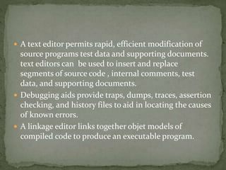  A text editor permits rapid, efficient modification of
source programs test data and supporting documents.
text editors can be used to insert and replace
segments of source code , internal comments, test
data, and supporting documents.
 Debugging aids provide traps, dumps, traces, assertion
checking, and history files to aid in locating the causes
of known errors.
 A linkage editor links together objet models of
compiled code to produce an executable program.
 
