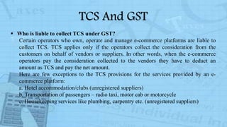 TCS And GST
 Who is liable to collect TCS under GST?
Certain operators who own, operate and manage e-commerce platforms are liable to
collect TCS. TCS applies only if the operators collect the consideration from the
customers on behalf of vendors or suppliers. In other words, when the e-commerce
operators pay the consideration collected to the vendors they have to deduct an
amount as TCS and pay the net amount.
Here are few exceptions to the TCS provisions for the services provided by an e-
commerce platform:
a. Hotel accommodation/clubs (unregistered suppliers)
b. Transportation of passengers – radio taxi, motor cab or motorcycle
c. Housekeeping services like plumbing, carpentry etc. (unregistered suppliers)
 