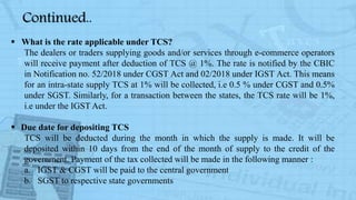  What is the rate applicable under TCS?
The dealers or traders supplying goods and/or services through e-commerce operators
will receive payment after deduction of TCS @ 1%. The rate is notified by the CBIC
in Notification no. 52/2018 under CGST Act and 02/2018 under IGST Act. This means
for an intra-state supply TCS at 1% will be collected, i.e 0.5 % under CGST and 0.5%
under SGST. Similarly, for a transaction between the states, the TCS rate will be 1%,
i.e under the IGST Act.
 Due date for depositing TCS
TCS will be deducted during the month in which the supply is made. It will be
deposited within 10 days from the end of the month of supply to the credit of the
government. Payment of the tax collected will be made in the following manner :
a. IGST & CGST will be paid to the central government
b. SGST to respective state governments
Continued..
 