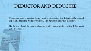 DEDUCTOR AND DEDUCTEE
 The person who is making the payment is responsible for deducting the tax and
depositing the same with government. This person is known as 'deductor'.
 On the other hand, the person who receives the payment after the tax deduction is
called 'deductee'.
 