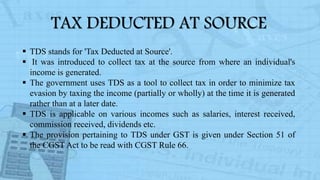 TAX DEDUCTED AT SOURCE
 TDS stands for 'Tax Deducted at Source'.
 It was introduced to collect tax at the source from where an individual's
income is generated.
 The government uses TDS as a tool to collect tax in order to minimize tax
evasion by taxing the income (partially or wholly) at the time it is generated
rather than at a later date.
 TDS is applicable on various incomes such as salaries, interest received,
commission received, dividends etc.
 The provision pertaining to TDS under GST is given under Section 51 of
the CGST Act to be read with CGST Rule 66.
 