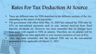Rates For Tax Deduction At Source
 There are different rates for TDS described in the different sections of the Act,
depending on the nature of the payments.
 The government with effect from May 14, 2020 has reduced the TDS rates by
25% on non-salaried payments such as rent, interest received from fixed
deposits, dividends etc. However one must remember that no changes have
been made with regards to TDS on salaries. Therefore, tax on salaries will be
deducted at the tax rates applicable to your income (inclusive of cess at 4%).
 Also, one must remember that the reduced TDS rate on the non-salaried
payments will be applicable till March 31, 2021.
 