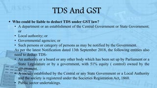 TDS And GST
 Who could be liable to deduct TDS under GST law?
• A department or an establishment of the Central Government or State Government;
or
• Local authority; or
• Governmental agencies; or
• Such persons or category of persons as may be notified by the Government.
As per the latest Notification dated 13th September 2018, the following entities also
need to deduct TDS-
• An authority or a board or any other body which has been set up by Parliament or a
State Legislature or by a government, with 51% equity ( control) owned by the
government.
• A society established by the Central or any State Government or a Local Authority
and the society is registered under the Societies Registration Act, 1860.
• Public sector undertakings.
 