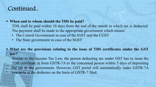  When and to whom should the TDS be paid?
TDS shall be paid within 10 days from the end of the month in which tax is deducted.
The payment shall be made to the appropriate government which means:
• The Central Government in case of the IGST and the CGST
• The State government in case of the SGST
 What are the provisions relating to the issue of TDS certificates under the GST
law?
Similar to the Income Tax Law, the person deducting tax under GST has to issue the
TDS certificate in form GSTR-7A to the concerned person within 5 days of depositing
the tax to the government. However, GST portal will automatically make GSTR-7A
available to the deductee on the basis of GSTR-7 filed.
Continued..
 