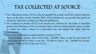  Tax collected at source (TCS) is the tax payable by a seller which he collects from the
buyer at the time of sale. Section 206C of the Income-tax act governs the goods on
which the seller has to collect tax from the purchasers.
 Tax Collected at Source (TCS) is an income tax, collected by the seller of specified
goods, from the buyer. TCS is a concept where a person selling specific items is liable
to collect tax from a buyer at a prescribed rate and deposit the same with the
Government.
 Let’s take an example to understand the concept of TCS:
Ram purchases jewelry from Yash of Rs. 7,00,000. Here, as per the provisions of
TCS Ram would be liable to pay Rs. 7,07,000 to Yash ( Rs. 7,00,000 for jewelry
and Rs. 7,000 as TCS at the rate of 1%).
TAX COLLECTED AT SOURCE
 