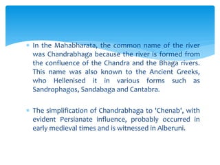  In the Mahabharata, the common name of the river
was Chandrabhaga because the river is formed from
the confluence of the Chandra and the Bhaga rivers.
This name was also known to the Ancient Greeks,
who Hellenised it in various forms such as
Sandrophagos, Sandabaga and Cantabra.
 The simplification of Chandrabhaga to 'Chenab', with
evident Persianate influence, probably occurred in
early medieval times and is witnessed in Alberuni.
 