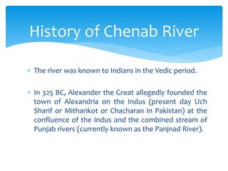  The river was known to Indians in the Vedic period.
 In 325 BC, Alexander the Great allegedly founded the
town of Alexandria on the Indus (present day Uch
Sharif or Mithankot or Chacharan in Pakistan) at the
confluence of the Indus and the combined stream of
Punjab rivers (currently known as the Panjnad River).
History of Chenab River
 