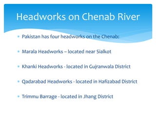  Pakistan has four headworks on the Chenab:
 Marala Headworks – located near Sialkot
 Khanki Headworks - located in Gujranwala District
 Qadarabad Headworks - located in Hafizabad District
 Trimmu Barrage - located in Jhang District
Headworks on Chenab River
 