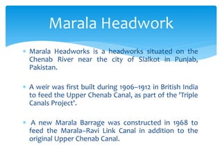  Marala Headworks is a headworks situated on the
Chenab River near the city of Sialkot in Punjab,
Pakistan.
 A weir was first built during 1906–1912 in British India
to feed the Upper Chenab Canal, as part of the 'Triple
Canals Project'.
 A new Marala Barrage was constructed in 1968 to
feed the Marala–Ravi Link Canal in addition to the
original Upper Chenab Canal.
Marala Headwork
 