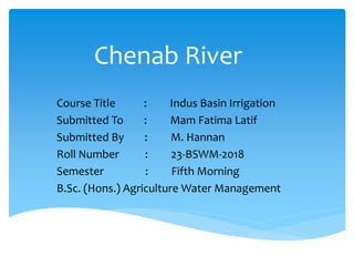 Chenab River
Course Title : Indus Basin Irrigation
Submitted To : Mam Fatima Latif
Submitted By : M. Hannan
Roll Number : 23-BSWM-2018
Semester : Fifth Morning
B.Sc. (Hons.) Agriculture Water Management
 