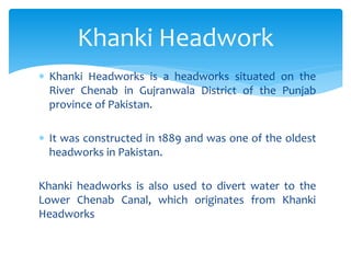  Khanki Headworks is a headworks situated on the
River Chenab in Gujranwala District of the Punjab
province of Pakistan.
 It was constructed in 1889 and was one of the oldest
headworks in Pakistan.
Khanki headworks is also used to divert water to the
Lower Chenab Canal, which originates from Khanki
Headworks
Khanki Headwork
 