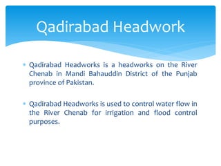  Qadirabad Headworks is a headworks on the River
Chenab in Mandi Bahauddin District of the Punjab
province of Pakistan.
 Qadirabad Headworks is used to control water flow in
the River Chenab for irrigation and flood control
purposes.
Qadirabad Headwork
 