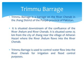  Trimmu Barrage is a barrage on the River Chenab in
the Jhang District of the Punjab province of Pakistan.
 It is situated downstream of the confluence of the
River Jhelum and River Chenab. It is situated some 25
km from the city of Jhang near the village of Atharan
Hazari where the River Jhelum flows into the River
Chenab.
 Trimmu Barrage is used to control water flow into the
River Chenab for irrigation and flood control
purposes.
Trimmu Barrage
 
