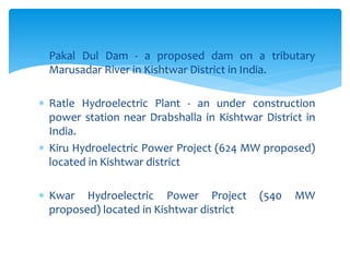 Pakal Dul Dam - a proposed dam on a tributary
Marusadar River in Kishtwar District in India.
 Ratle Hydroelectric Plant - an under construction
power station near Drabshalla in Kishtwar District in
India.
 Kiru Hydroelectric Power Project (624 MW proposed)
located in Kishtwar district
 Kwar Hydroelectric Power Project (540 MW
proposed) located in Kishtwar district
 
