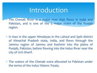  The Chenab River is a major river that flows in India and
Pakistan, and is one of the 5 major rivers of the Punjab
region.
 It rises in the upper Himalayas in the Lahaul and Spiti district
of Himachal Pradesh state, India, and flows through the
Jammu region of Jammu and Kashmir into the plains of
Punjab, Pakistan, before flowing into the Indus River near the
city of Uch Sharif.
 The waters of the Chenab were allocated to Pakistan under
the terms of the Indus Waters Treaty.
Introduction
 