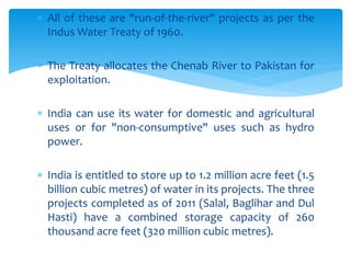  All of these are "run-of-the-river" projects as per the
Indus Water Treaty of 1960.
 The Treaty allocates the Chenab River to Pakistan for
exploitation.
 India can use its water for domestic and agricultural
uses or for "non-consumptive" uses such as hydro
power.
 India is entitled to store up to 1.2 million acre feet (1.5
billion cubic metres) of water in its projects. The three
projects completed as of 2011 (Salal, Baglihar and Dul
Hasti) have a combined storage capacity of 260
thousand acre feet (320 million cubic metres).
 