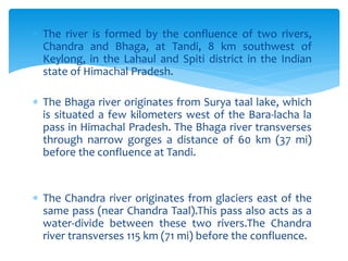  The river is formed by the confluence of two rivers,
Chandra and Bhaga, at Tandi, 8 km southwest of
Keylong, in the Lahaul and Spiti district in the Indian
state of Himachal Pradesh.
 The Bhaga river originates from Surya taal lake, which
is situated a few kilometers west of the Bara-lacha la
pass in Himachal Pradesh. The Bhaga river transverses
through narrow gorges a distance of 60 km (37 mi)
before the confluence at Tandi.
 The Chandra river originates from glaciers east of the
same pass (near Chandra Taal).This pass also acts as a
water-divide between these two rivers.The Chandra
river transverses 115 km (71 mi) before the confluence.
 