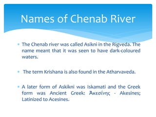  The Chenab river was called Asikni in the Rigveda. The
name meant that it was seen to have dark-coloured
waters.
 The term Krishana is also found in the Atharvaveda.
 A later form of Askikni was Iskamati and the Greek
form was Ancient Greek: Ἀκεσίνης - Akesínes;
Latinized to Acesines.
Names of Chenab River
 