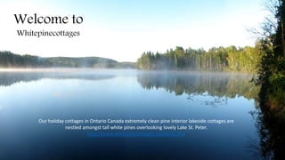 Welcome to
Whitepinecottages
Our holiday cottages in Ontario Canada extremely clean pine interior lakeside cottages are
nestled amongst tall white pines overlooking lovely Lake St. Peter.
http://www.whitepinecottages.ca/about.php
 