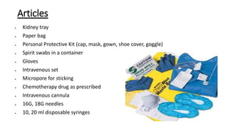 Articles
 Kidney tray
 Paper bag
 Personal Protective Kit (cap, mask, gown, shoe cover, goggle)
 Spirit swabs in a container
 Gloves
 Intravenous set
 Micropore for sticking
 Chemotherapy drug as prescribed
 Intravenous cannula
 16G, 18G needles
 10, 20 ml disposable syringes
 