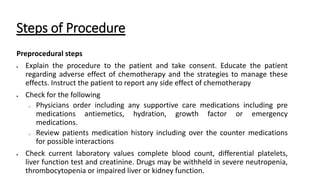 Steps of Procedure
Preprocedural steps
 Explain the procedure to the patient and take consent. Educate the patient
regarding adverse effect of chemotherapy and the strategies to manage these
effects. Instruct the patient to report any side effect of chemotherapy
 Check for the following
o Physicians order including any supportive care medications including pre
medications antiemetics, hydration, growth factor or emergency
medications.
o Review patients medication history including over the counter medications
for possible interactions
 Check current laboratory values complete blood count, differential platelets,
liver function test and creatinine. Drugs may be withheld in severe neutropenia,
thrombocytopenia or impaired liver or kidney function.
 