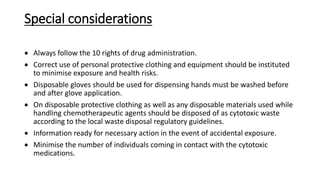 Special considerations
 Always follow the 10 rights of drug administration.
 Correct use of personal protective clothing and equipment should be instituted
to minimise exposure and health risks.
 Disposable gloves should be used for dispensing hands must be washed before
and after glove application.
 On disposable protective clothing as well as any disposable materials used while
handling chemotherapeutic agents should be disposed of as cytotoxic waste
according to the local waste disposal regulatory guidelines.
 Information ready for necessary action in the event of accidental exposure.
 Minimise the number of individuals coming in contact with the cytotoxic
medications.
 