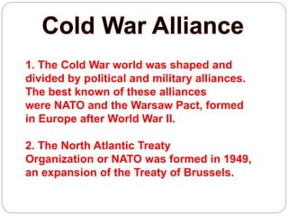 1. The Cold War world was shaped and
divided by political and military alliances.
The best known of these alliances
were NATO and the Warsaw Pact, formed
in Europe after World War II.
2. The North Atlantic Treaty
Organization or NATO was formed in 1949,
an expansion of the Treaty of Brussels.
 