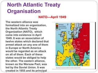 North Atlantic Treaty
Organisation
NATO—April 1949
The western alliance was
formalized into an organization,
the North Atlantic Treaty
Organization (NATO), which
came into existence in April
1949. It was an association of
twelve states which declared that
armed attack on any one of them
in Europe or North America
would be regarded as an attack
on all of them. Each of these
states would be obliged to help
the other. The eastern alliance,
known as the Warsaw Pact, was
led by the Soviet Union. It was
created in 1955 and its principal
 
