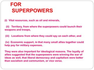 FOR
SUPERPOWERS
(i) Vital resources, such as oil and minerals,
(ii) Territory, from where the superpowers could launch their
weapons and troops,
(iii) Locations from where they could spy on each other, and
(iv) Economic support, in that many small allies together could
help pay for military expenses.
They were also important for ideological reasons. The loyalty of
allies suggested that the superpowers were winning the war of
ideas as well, that liberal democracy and capitalism were better
than socialism and communism, or vice versa.
 
