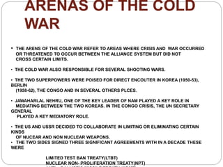 ARENAS OF THE COLD
WAR
• THE ARENS OF THE COLD WAR REFER TO AREAS WHERE CRISIS AND WAR OCCURRED
OR THREATENED TO OCCUR BETWEEN THE ALLIANCE SYSTEM BUT DID NOT
CROSS CERTAIN LIMITS.
• THE COLD WAR ALSO RESPONSIBLE FOR SEVERAL SHOOTING WARS.
• THE TWO SUPERPOWERS WERE POISED FOR DIRECT ENCOUTER IN KOREA (1950-53),
BERLIN
(1958-62), THE CONGO AND IN SEVERAL OTHERS PLCES.
• JAWAHARLAL NEHRU, ONE OF THE KEY LEADER OF NAM PLAYED A KEY ROLE IN
MEDIATING BETWEEN THE TWO KOREAS. IN THE CONGO CRISIS, THE UN SECRETARY
GENERAL
PLAYED A KEY MEDIATORY ROLE.
• THE US AND USSR DECIDED TO COLLABORATE IN LIMITING OR ELIMINATING CERTAIN
KINDS
OF NUCEAR AND NON NUCLEAR WEAPONS.
• THE TWO SIDES SIGNED THREE SIGNIFICANT AGREEMENTS WITH IN A DECADE THESE
WERE
LIMITED TEST BAN TREATY(LTBT)
NUCLEAR NON- PROLIFERATION TREATY(NPT)
 
