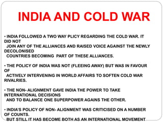 INDIA AND COLD WAR
• INDIA FOLLOWED A TWO WAY PLICY REGARDING THE COLD WAR. IT
DID NOT
JOIN ANY OF THE ALLIANCES AND RAISED VOICE AGAINST THE NEWLY
DECOLONISED
COUNTRIES BECOMING PART OF THESE ALLIANCES.
• THE POLICY OF INDIA WAS NOT (FLEEING AWAY) BUT WAS IN FAVOUR
OF
ACTIVELY INTERVENING IN WORLD AFFAIRS TO SOFTEN COLD WAR
RIVALRIES.
• THE NON- ALIGNMENT GAVE INDIA THE POWER TO TAKE
INTERNATIONAL DECISIONS
AND TO BALANCE ONE SUPERPOWER AGAINS THE OTHER.
• INDIA’S POLICY OF NON- ALIGNMENT WAS CRITICISED ON A NUMBER
OF COUNTS.
BUT STILL IT HAS BECOME BOTH AS AN INTERNATIONAL MOVEMENT
 