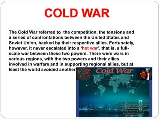 The Cold War referred to the competition, the tensions and
a series of confrontations between the United States and
Soviet Union, backed by their respective allies. Fortunately,
however, it never escalated into a ‘hot war’, that is, a full-
scale war between these two powers. There were wars in
various regions, with the two powers and their allies
involved in warfare and in supporting regional allies, but at
least the world avoided another global war.
 