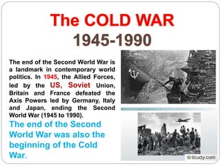 The end of the Second World War is
a landmark in contemporary world
politics. In 1945, the Allied Forces,
led by the US, Soviet Union,
Britain and France defeated the
Axis Powers led by Germany, Italy
and Japan, ending the Second
World War (1945 to 1990).
The end of the Second
World War was also the
beginning of the Cold
War.
 