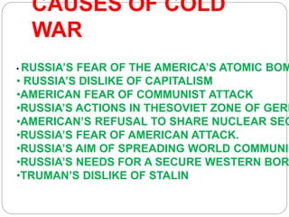 CAUSES OF COLD
WAR
• RUSSIA’S FEAR OF THE AMERICA’S ATOMIC BOM
• RUSSIA’S DISLIKE OF CAPITALISM
•AMERICAN FEAR OF COMMUNIST ATTACK
•RUSSIA’S ACTIONS IN THESOVIET ZONE OF GERM
•AMERICAN’S REFUSAL TO SHARE NUCLEAR SEC
•RUSSIA’S FEAR OF AMERICAN ATTACK.
•RUSSIA’S AIM OF SPREADING WORLD COMMUNIS
•RUSSIA’S NEEDS FOR A SECURE WESTERN BOR
•TRUMAN’S DISLIKE OF STALIN
 