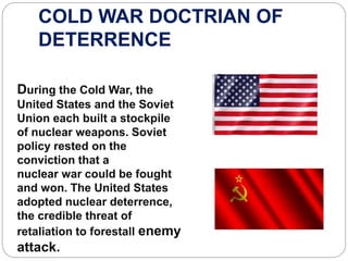 COLD WAR DOCTRIAN OF
DETERRENCE
During the Cold War, the
United States and the Soviet
Union each built a stockpile
of nuclear weapons. Soviet
policy rested on the
conviction that a
nuclear war could be fought
and won. The United States
adopted nuclear deterrence,
the credible threat of
retaliation to forestall enemy
attack.
 