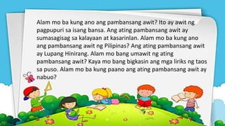 Alam mo ba kung ano ang pambansang awit? Ito ay awit ng
pagpupuri sa isang bansa. Ang ating pambansang awit ay
sumasagisag sa kalayaan at kasarinlan. Alam mo ba kung ano
ang pambansang awit ng Pilipinas? Ang ating pambansang awit
ay Lupang Hinirang. Alam mo bang umawit ng ating
pambansang awit? Kaya mo bang bigkasin ang mga liriks ng taos
sa puso. Alam mo ba kung paano ang ating pambansang awit ay
nabuo?
 