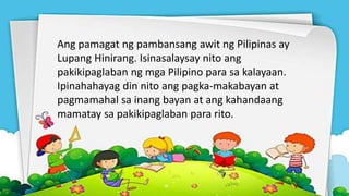 Ang pamagat ng pambansang awit ng Pilipinas ay
Lupang Hinirang. Isinasalaysay nito ang
pakikipaglaban ng mga Pilipino para sa kalayaan.
Ipinahahayag din nito ang pagka-makabayan at
pagmamahal sa inang bayan at ang kahandaang
mamatay sa pakikipaglaban para rito.
 