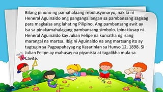 Bilang pinuno ng pamahalaang rebolusyonaryo, nakita ni
Heneral Aguinaldo ang pangangailangan sa pambansang sagisag
para magkaisa ang lahat ng Pilipino. Ang pambansang awit ay
isa sa pinakamahalagang pambansang simbolo. Ipinakiusap ni
Heneral Aguinaldo kay Julian Felipe na kumatha ng isang
marangal na martsa. Ibig ni Aguinaldo na ang martsang ito ay
tugtugin sa Pagpapahayag ng Kasarinlan sa Hunyo 12, 1898. Si
Julian Felipe ay mahusay na piyanista at tagalikha mula sa
Cavite.
 