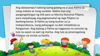 Ang dalawampu’t tatlong taong gulang na si Jose Palma ay
isang makata at isang sundalo. Nakita niya ang
pangangailangan ng titik para sa Marcha Nacional Filipina,
para maipahayag ang pagmamahal ng mga Pilipino sa
kanilang bansa. Si Palma ay isang tauhan sa La
Independencia, isang pahayagan na dati inilalathala sa
Pangasinan. Ang batang si Palma ay nagpasiya na sumulat ng
tula na aayon sa awit ng martsa. Ang tula ay pinamagatang
Filipinas na sinulat sa Kastila.
 