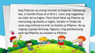Ang Filipinas ay unang isinulat sa Espanol. Dalawang
tao, si Camilo Osias at si M.A.L. Lane ang nagpasiya
na isalin ito sa Ingles. Pero hindi lahat ng Pilipino ay
marunong ng Kastila o Ingles, isinalin ni Felipe de
Leon ang orihinal na lirik na Kastila sa Pilipino. Ito ay
naging Lupang Hinirang. Ngayon, ang pambansang
awit ng Pilipinas ay inaawit sa Pilipino.
 