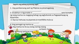 Sagutin ang patlang ng tamang sagot.
1. Ang pambansang awit ng Pilipinas ay pinamagatang
_____________________________.
2. Sinabihan ni Aguinaldo si _____________________________ para kumatha
ng isang martsa na magiging bahagi ng paghahanda sa Pagpapahayag ng
Kasarinlan.
3. Siya ay mahusay na piyanista at manlilikha mula sa
_____________________________.
4. Ang pamagat ng martsa ay _____________________________.
5. Ang martsa na ito ay unang narinig noong
_____________________________ sa Kawit, Cavite.
6. Ito ay noong ipahayag ang _____________________________ ng Pilipinas.
 