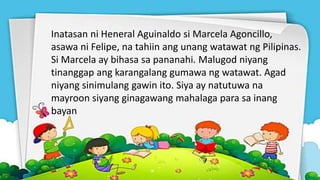 Inatasan ni Heneral Aguinaldo si Marcela Agoncillo,
asawa ni Felipe, na tahiin ang unang watawat ng Pilipinas.
Si Marcela ay bihasa sa pananahi. Malugod niyang
tinanggap ang karangalang gumawa ng watawat. Agad
niyang sinimulang gawin ito. Siya ay natutuwa na
mayroon siyang ginagawang mahalaga para sa inang
bayan
 